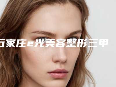 石家庄e光美容整形三甲医院哪一家最出名?