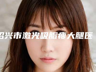 绍兴市激光吸脂瘦大腿医院口碑榜重点介绍（绍兴市激光吸脂瘦大腿整形医院）