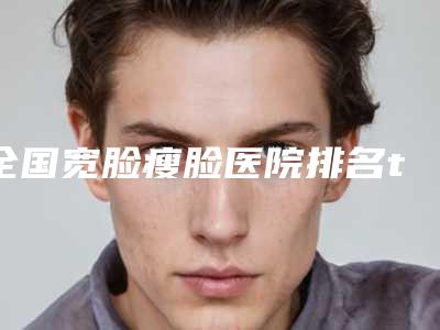 全国宽脸瘦脸医院排名top20强全新参考-口碑_价格超赞