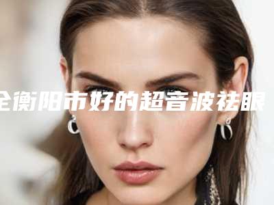 全衡阳市好的超音波祛眼袋医院(衡阳敏宇医疗美容门诊部连锁专家大咖实力入围)