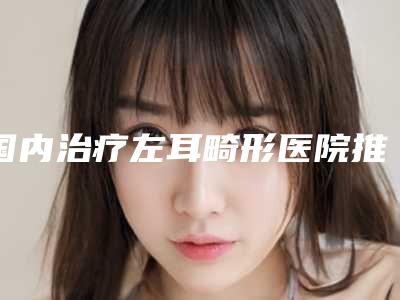 国内治疗左耳畸形医院推荐:治疗左耳畸形医院前50强强榜新鲜出炉