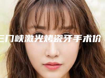 三门峡激光烤瓷牙手术价格是怎么收费的