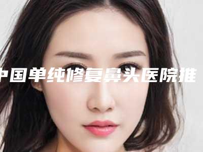 中国单纯修复鼻头医院推荐：单纯修复鼻头医院前50强一览