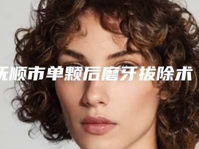 抚顺市单颗后磨牙拔除术（非智齿）价格表近期公布抢先一看(近6个月均价为：585元)