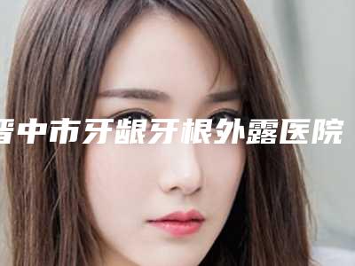 晋中市牙龈牙根外露医院排行榜前十位近期全新公布（晋中润芽口腔整形门诊部口碑技术在线）