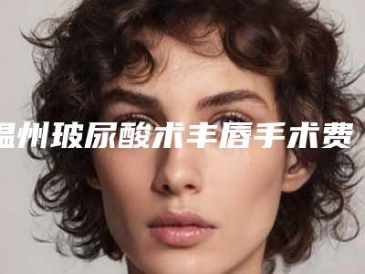 温州玻尿酸术丰唇手术费用与什么因素有关