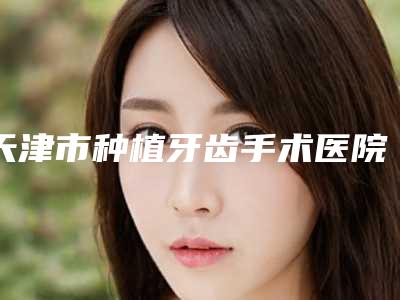 天津市种植牙齿手术医院在榜清单前十佳入选机构名单公布(天津市种植牙齿手术口腔医院医疗中心医美top8获好评)