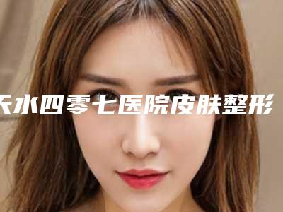 天水四零七医院皮肤整形美容科,甘肃婕菲曼医疗美容门诊部看看哪家实力强
