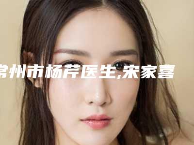 常州市杨芹医生,宋家喜医生那个好-宋家喜医师好评不断