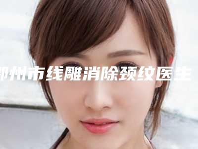 鄂州市线雕消除颈纹医生排名top10强全新阵容发布-李骏医生怎么预约面诊