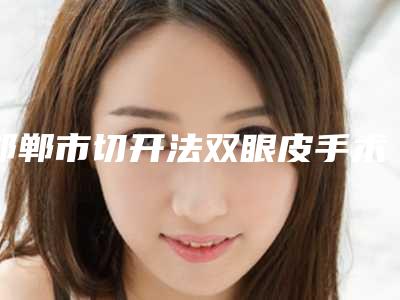 邯郸市切开法双眼皮手术价格是怎么样-邯郸市第四医院整形科价格(费用)清单