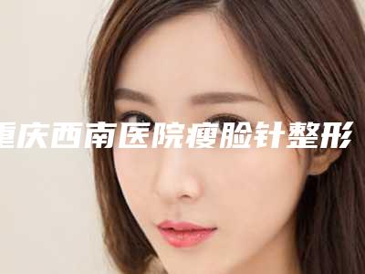 重庆西南医院瘦脸针整形美容中心价格表2025均价一览-重庆西南医院瘦脸针中药去除腋臭价钱是多少