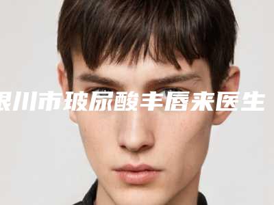 银川市玻尿酸丰唇来医生排行前十供你参考-银川市玻尿酸丰唇来整形医生