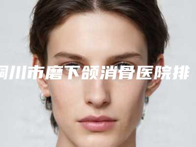 铜川市磨下颌消骨医院排名榜top10强正规名单推荐(铜川市磨下颌消骨整形医院)
