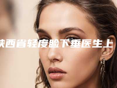 陕西省轻度睑下垂医生上榜名单综合实力十强口碑名单突出-陕西省轻度睑下垂医生