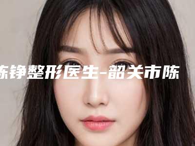 陈铮整形医生-韶关市陈铮医生磨腮帮榜单打卡不踩坑