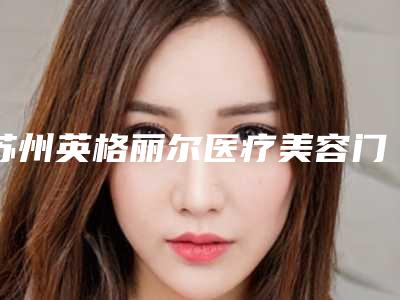 苏州英格丽尔医疗美容门诊部收费明细2025全新揭秘一览附玻尿酸祛泪沟黑眼圈案例