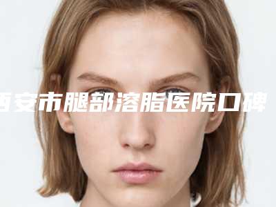 西安市腿部溶脂医院口碑排行榜前十位大揭秘-陕西阿狸佑美医疗美容正规靠谱机构入围