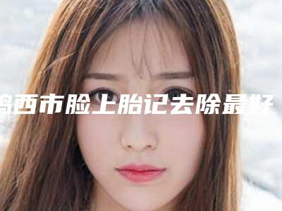 鸡西市脸上胎记去除最好的医院(鸡西市人民医院深挖口碑_实力对比)