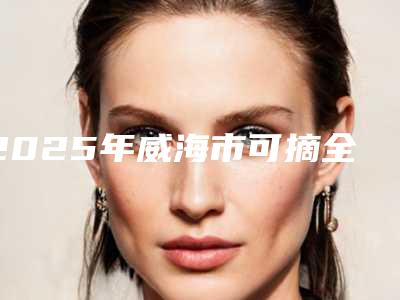 2025年威海市可摘全口义齿收费标准本院全新-威海市可摘全口义齿手术收费标准